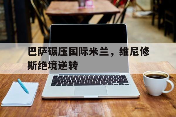 开云体育官方网站-包含巴萨碾压国际米兰，维尼修斯绝境逆转的词条